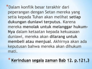 *Dalam konflik besar terakhir dari

peperangan dengan Setan mereka yang
setia kepada Tuhan akan melihat setiap
dukungan duniawi terputus. Karena
mereka menolak untuk melanggar hukumNya dalam ketaatan kepada kekuasaan
duniawi, mereka akan dilarang untuk
membeli atau menjual. Akhirnya akan ada
keputusan bahwa mereka akan dihukum
mati.

* Kerinduan segala zaman Bab 12. p.121,3

 