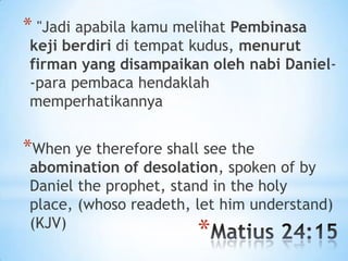 * "Jadi apabila kamu melihat Pembinasa

keji berdiri di tempat kudus, menurut
firman yang disampaikan oleh nabi Daniel-para pembaca hendaklah
memperhatikannya

*When ye therefore shall see the

abomination of desolation, spoken of by
Daniel the prophet, stand in the holy
place, (whoso readeth, let him understand)
(KJV)

*

 
