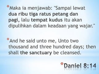 *Maka ia menjawab: "Sampai lewat

dua ribu tiga ratus petang dan
pagi, lalu tempat kudus itu akan
dipulihkan dalam keadaan yang wajar."

*And he said unto me, Unto two

thousand and three hundred days; then
shall the sanctuary be cleansed.

*

 