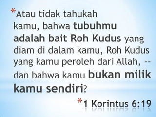 *Atau tidak tahukah

kamu, bahwa tubuhmu

adalah bait Roh Kudus yang
diam di dalam kamu, Roh Kudus
yang kamu peroleh dari Allah, -dan bahwa kamu bukan milik
kamu sendiri?

*

 