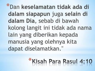 *Dan keselamatan tidak ada di

dalam siapapun juga selain di
dalam Dia, sebab di bawah
kolong langit ini tidak ada nama
lain yang diberikan kepada
manusia yang olehnya kita
dapat diselamatkan."

*

 