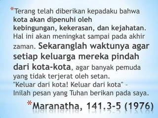 *Terang telah diberikan kepadaku bahwa

kota akan dipenuhi oleh
kebingungan, kekerasan, dan kejahatan.
Hal ini akan meningkat sampai pada akhir
zaman. Sekaranglah waktunya agar

setiap keluarga mereka pindah
dari kota-kota, agar banyak pemuda
yang tidak terjerat oleh setan.
"Keluar dari kota! Keluar dari kota" –
Inilah pesan yang Tuhan berikan pada saya.

*

 