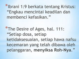 *Ibrani 1:9 berkata tentang Kristus:
“Engkau mencintai keadilan dan
membenci kefasikan.”

*The Desire of Ages, hal. 111:

“Setiap dosa, setiap
ketidaksesuaian, setiap hawa nafsu
kecemaran yang telah dibawa oleh
pelanggaran, menyiksa Roh-Nya.”

 