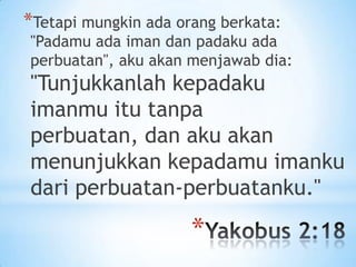 *Tetapi mungkin ada orang berkata:

"Padamu ada iman dan padaku ada
perbuatan", aku akan menjawab dia:

"Tunjukkanlah kepadaku
imanmu itu tanpa
perbuatan, dan aku akan
menunjukkan kepadamu imanku
dari perbuatan-perbuatanku."

*

 