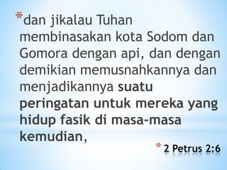 *dan jikalau Tuhan

membinasakan kota Sodom dan
Gomora dengan api, dan dengan
demikian memusnahkannya dan
menjadikannya suatu
peringatan untuk mereka yang
hidup fasik di masa-masa
kemudian,

* 2 Petrus 2:6

 