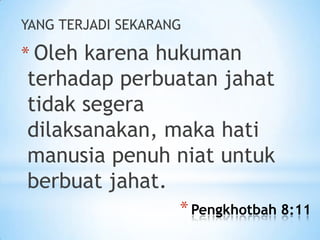 YANG TERJADI SEKARANG

* Oleh karena hukuman

terhadap perbuatan jahat
tidak segera
dilaksanakan, maka hati
manusia penuh niat untuk
berbuat jahat.
* Pengkhotbah 8:11

 