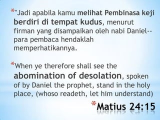 *"Jadi apabila kamu melihat Pembinasa keji
berdiri di tempat kudus, menurut

firman yang disampaikan oleh nabi Daniel-para pembaca hendaklah
memperhatikannya.

*When ye therefore shall see the
abomination of desolation, spoken
of by Daniel the prophet, stand in the holy
place, (whoso readeth, let him understand)

*Matius 24:15

 
