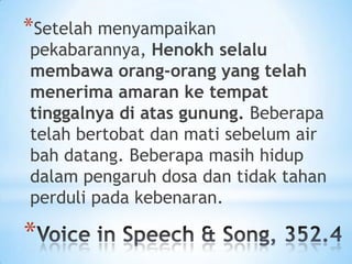*Setelah menyampaikan

pekabarannya, Henokh selalu
membawa orang-orang yang telah
menerima amaran ke tempat
tinggalnya di atas gunung. Beberapa
telah bertobat dan mati sebelum air
bah datang. Beberapa masih hidup
dalam pengaruh dosa dan tidak tahan
perduli pada kebenaran.

*

 