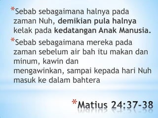 *Sebab sebagaimana halnya pada

zaman Nuh, demikian pula halnya
kelak pada kedatangan Anak Manusia.

*Sebab sebagaimana mereka pada

zaman sebelum air bah itu makan dan
minum, kawin dan
mengawinkan, sampai kepada hari Nuh
masuk ke dalam bahtera

*

 