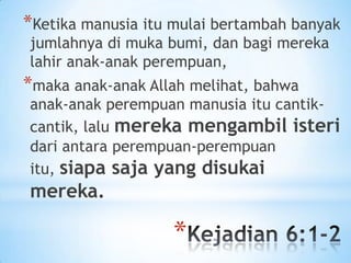 *Ketika manusia itu mulai bertambah banyak
jumlahnya di muka bumi, dan bagi mereka
lahir anak-anak perempuan,

*maka anak-anak Allah melihat, bahwa

anak-anak perempuan manusia itu cantikcantik, lalu mereka mengambil isteri
dari antara perempuan-perempuan
itu, siapa saja yang disukai

mereka.

*

 