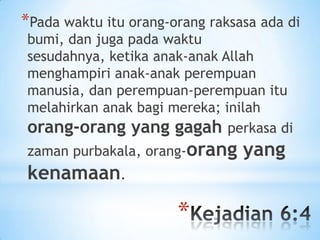 *Pada waktu itu orang-orang raksasa ada di
bumi, dan juga pada waktu
sesudahnya, ketika anak-anak Allah
menghampiri anak-anak perempuan
manusia, dan perempuan-perempuan itu
melahirkan anak bagi mereka; inilah
orang-orang yang gagah perkasa di
zaman purbakala, orang-orang

kenamaan.

*

yang

 