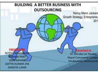 BUILDING A BETTER BUSINESS WITH
OUTSOURCING
PRESENTORS
NITESH KHATIWADA
ROSHAN PANT
SONI SAHANI
ADITYA KUMAR JHA
SANGITA LAMA
Presented to
Dr. Dhruba Lal Pandey
Nepal Commerce Campus
Minbhawan; Kathmandu
Nancy Mann Jackson
Growth Strategy, Entrepreneu
2015
 