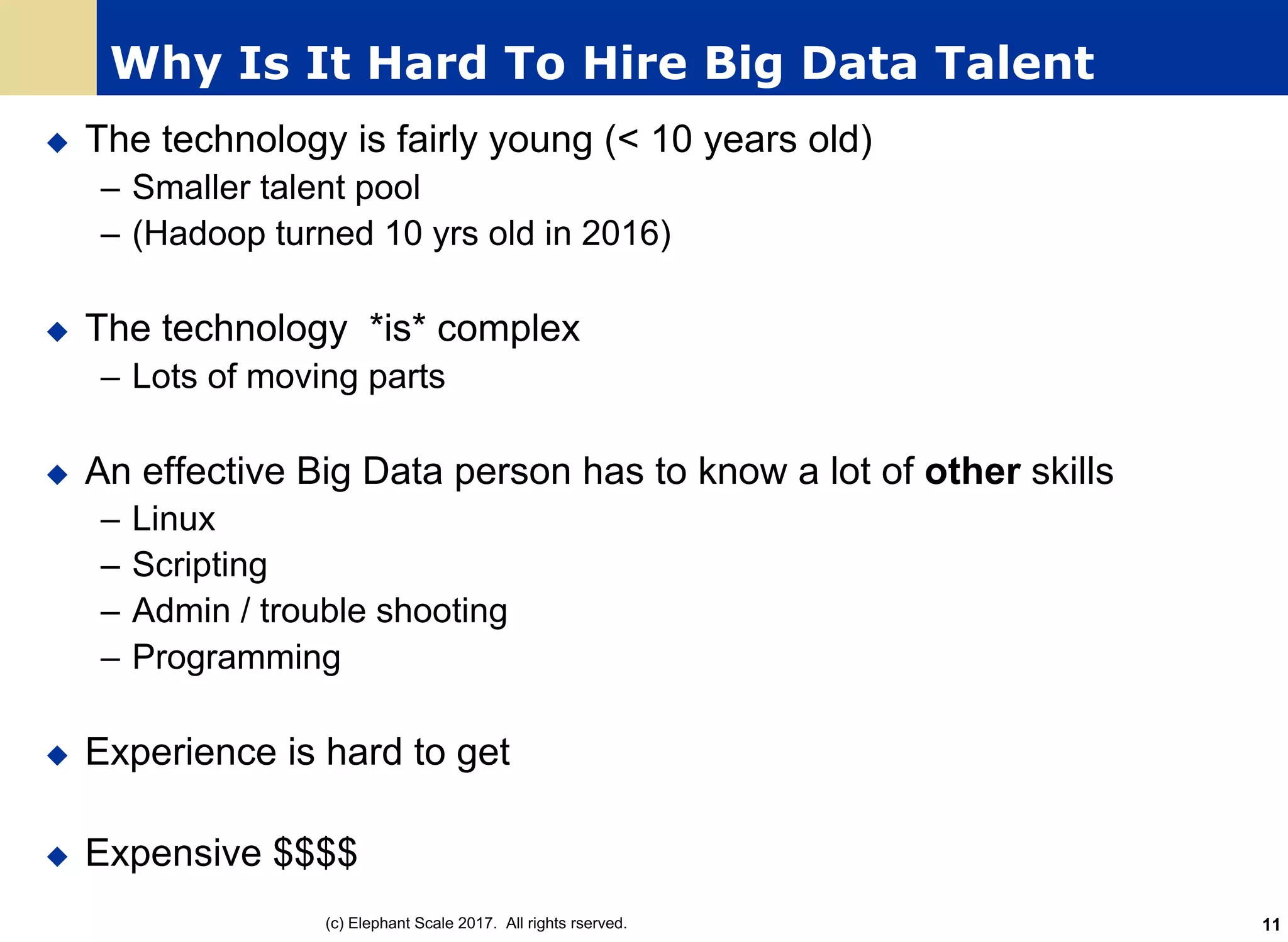Why Is It Hard To Hire Big Data Talent
u The technology is fairly young (< 10 years old)
– Smaller talent pool
– (Hadoop turned 10 yrs old in 2016)
u The technology *is* complex
– Lots of moving parts
u An effective Big Data person has to know a lot of other skills
– Linux
– Scripting
– Admin / trouble shooting
– Programming
u Experience is hard to get
u Expensive $$$$
(c) Elephant Scale 2017. All rights rserved. 11
 