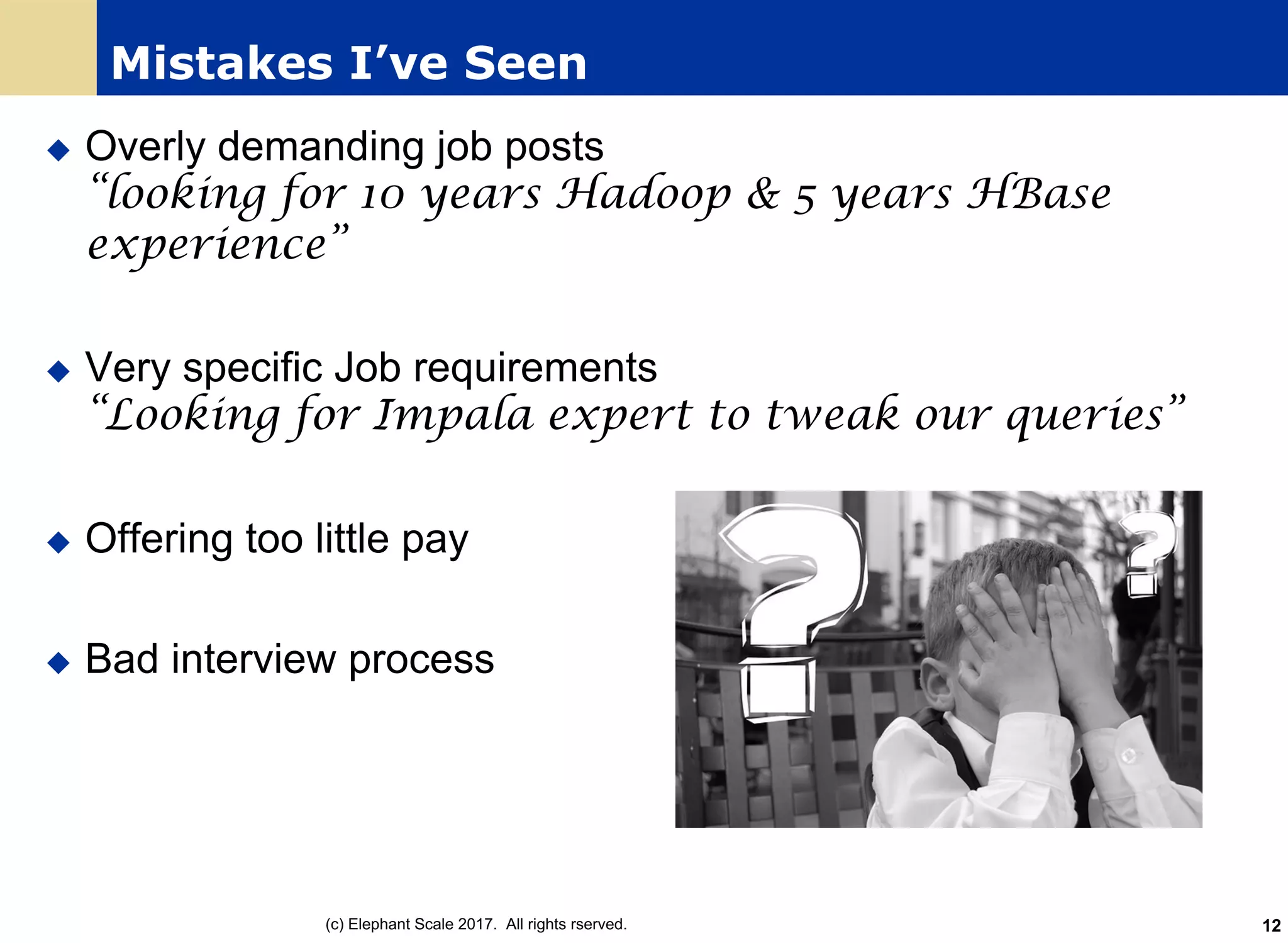 Mistakes I’ve Seen
u Overly demanding job posts
“looking for 10 years Hadoop & 5 years HBase
experience”
u Very specific Job requirements
“Looking for Impala expert to tweak our queries”
u Offering too little pay
u Bad interview process
(c) Elephant Scale 2017. All rights rserved. 12
 