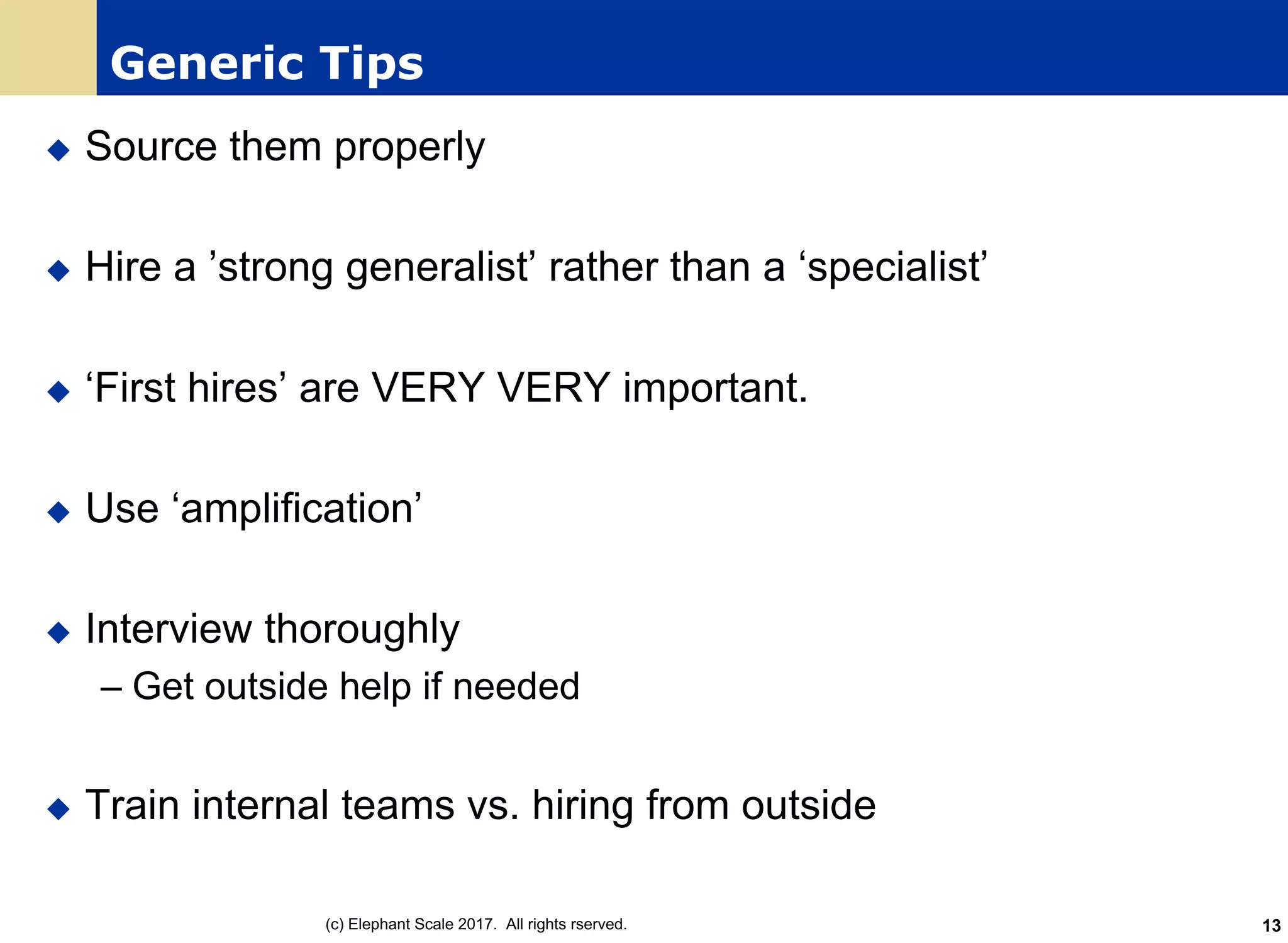 Generic Tips
u Source them properly
u Hire a ’strong generalist’ rather than a ‘specialist’
u ‘First hires’ are VERY VERY important.
u Use ‘amplification’
u Interview thoroughly
– Get outside help if needed
u Train internal teams vs. hiring from outside
(c) Elephant Scale 2017. All rights rserved. 13
 
