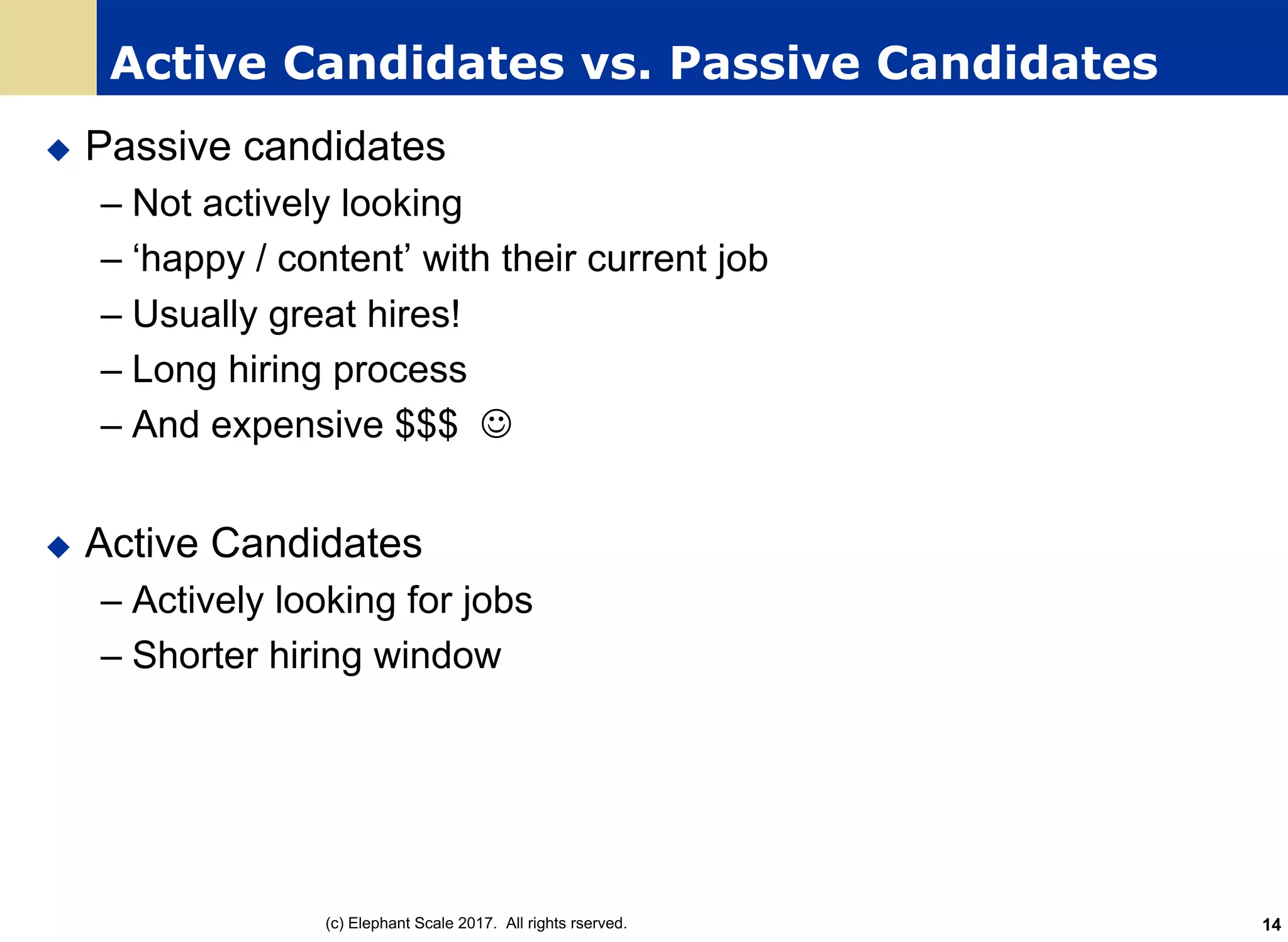 Active Candidates vs. Passive Candidates
u Passive candidates
– Not actively looking
– ‘happy / content’ with their current job
– Usually great hires!
– Long hiring process
– And expensive $$$ J
u Active Candidates
– Actively looking for jobs
– Shorter hiring window
(c) Elephant Scale 2017. All rights rserved. 14
 