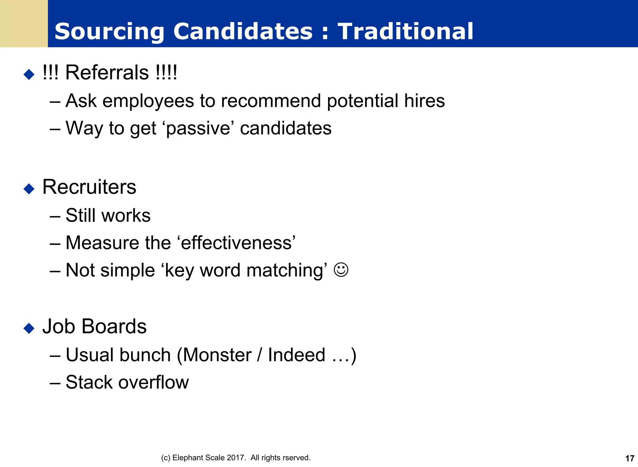 Sourcing Candidates : Traditional
u !!! Referrals !!!!
– Ask employees to recommend potential hires
– Way to get ‘passive’ candidates
u Recruiters
– Still works
– Measure the ‘effectiveness’
– Not simple ‘key word matching’ J
u Job Boards
– Usual bunch (Monster / Indeed …)
– Stack overflow
(c) Elephant Scale 2017. All rights rserved. 17
 