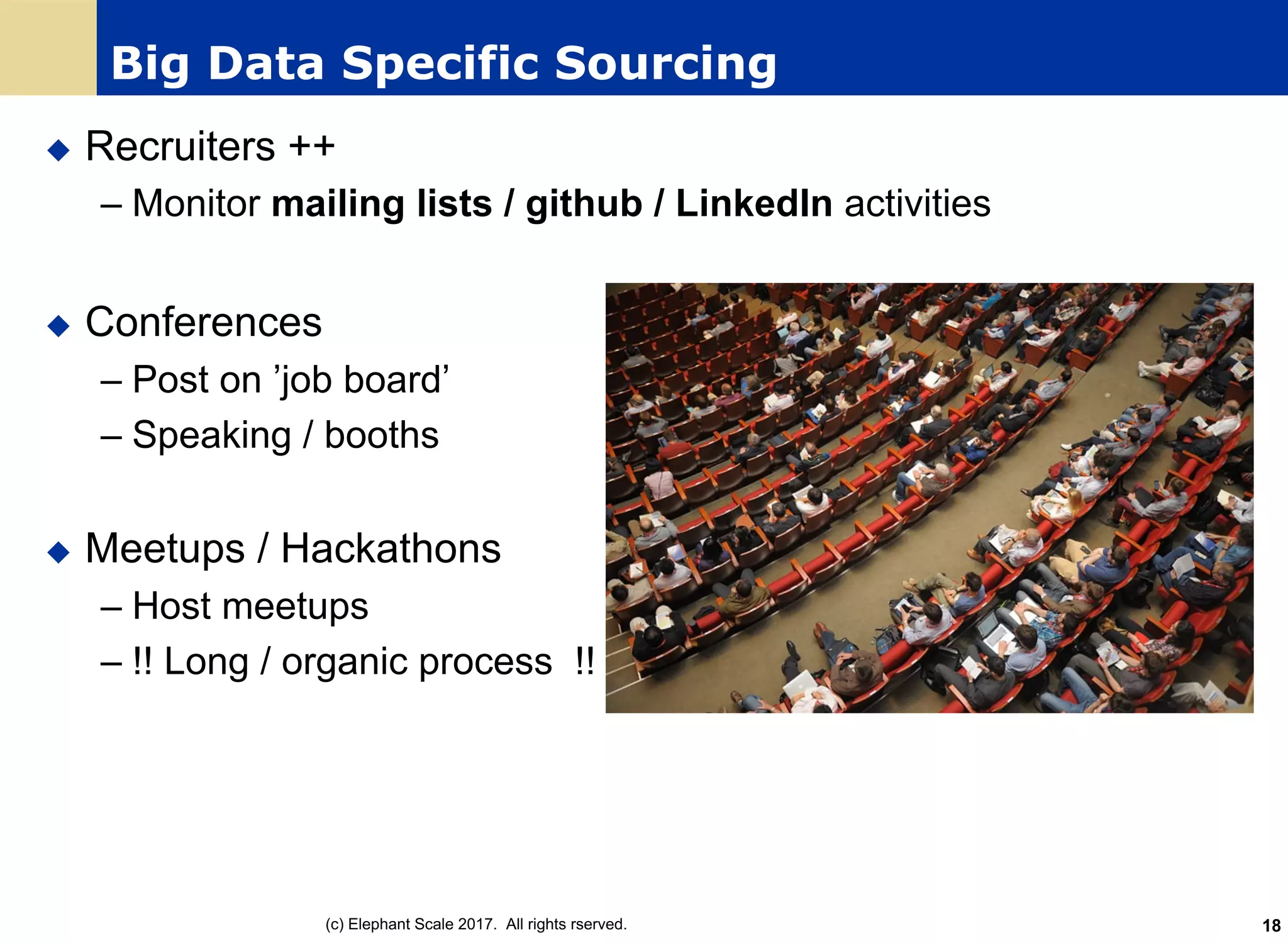 Big Data Specific Sourcing
u Recruiters ++
– Monitor mailing lists / github / LinkedIn activities
u Conferences
– Post on ’job board’
– Speaking / booths
u Meetups / Hackathons
– Host meetups
– !! Long / organic process !!
(c) Elephant Scale 2017. All rights rserved. 18
 