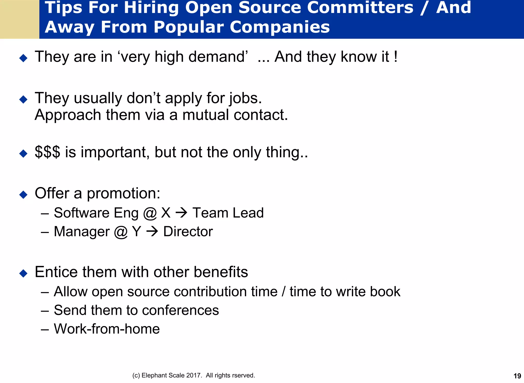 Tips For Hiring Open Source Committers / And
Away From Popular Companies
u They are in ‘very high demand’ ... And they know it !
u They usually don’t apply for jobs.
Approach them via a mutual contact.
u $$$ is important, but not the only thing..
u Offer a promotion:
– Software Eng @ X à Team Lead
– Manager @ Y à Director
u Entice them with other benefits
– Allow open source contribution time / time to write book
– Send them to conferences
– Work-from-home
(c) Elephant Scale 2017. All rights rserved. 19
 