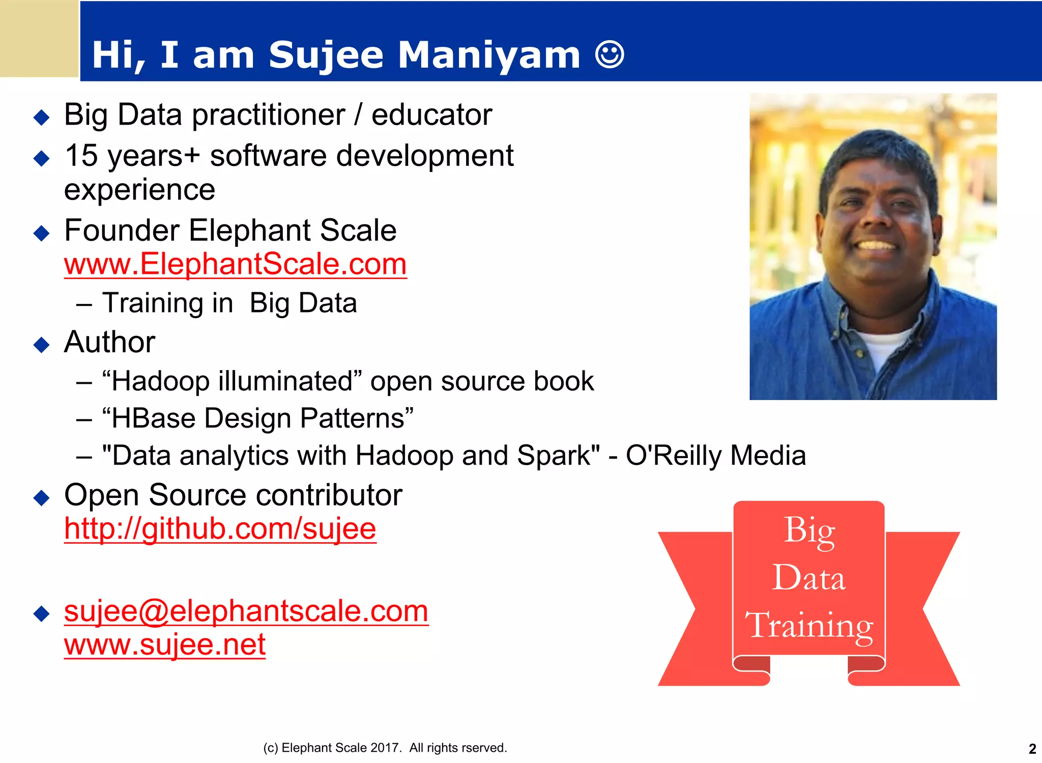 Hi, I am Sujee Maniyam J
u Big Data practitioner / educator
u 15 years+ software development
experience
u Founder Elephant Scale
www.ElephantScale.com
– Training in Big Data
u Author
– “Hadoop illuminated” open source book
– “HBase Design Patterns”
– "Data analytics with Hadoop and Spark" - O'Reilly Media
u Open Source contributor
http://github.com/sujee
u sujee@elephantscale.com
www.sujee.net
Big
Data
Training
(c) Elephant Scale 2017. All rights rserved. 2
 