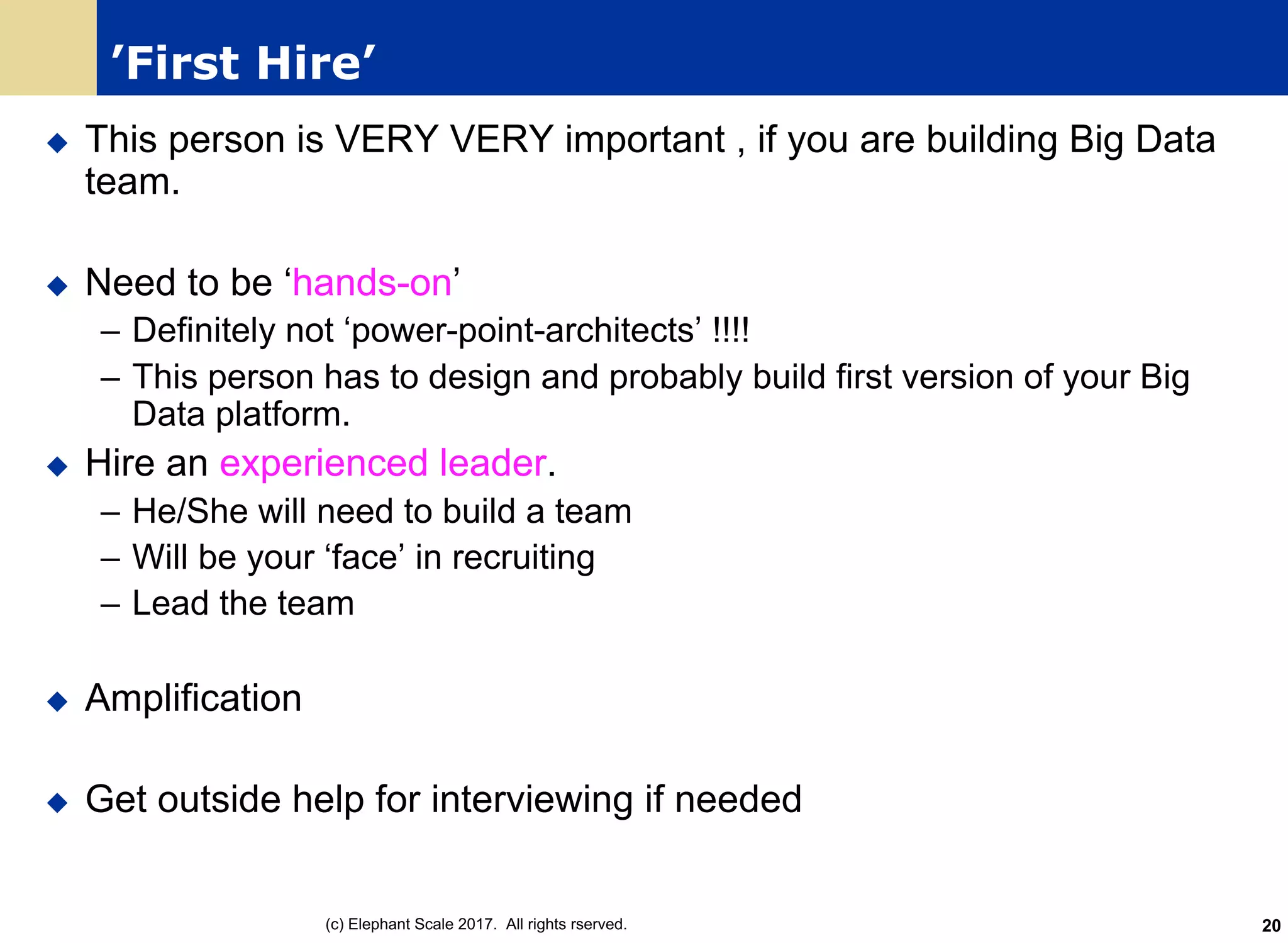 ’First Hire’
u This person is VERY VERY important , if you are building Big Data
team.
u Need to be ‘hands-on’
– Definitely not ‘power-point-architects’ !!!!
– This person has to design and probably build first version of your Big
Data platform.
u Hire an experienced leader.
– He/She will need to build a team
– Will be your ‘face’ in recruiting
– Lead the team
u Amplification
u Get outside help for interviewing if needed
(c) Elephant Scale 2017. All rights rserved. 20
 