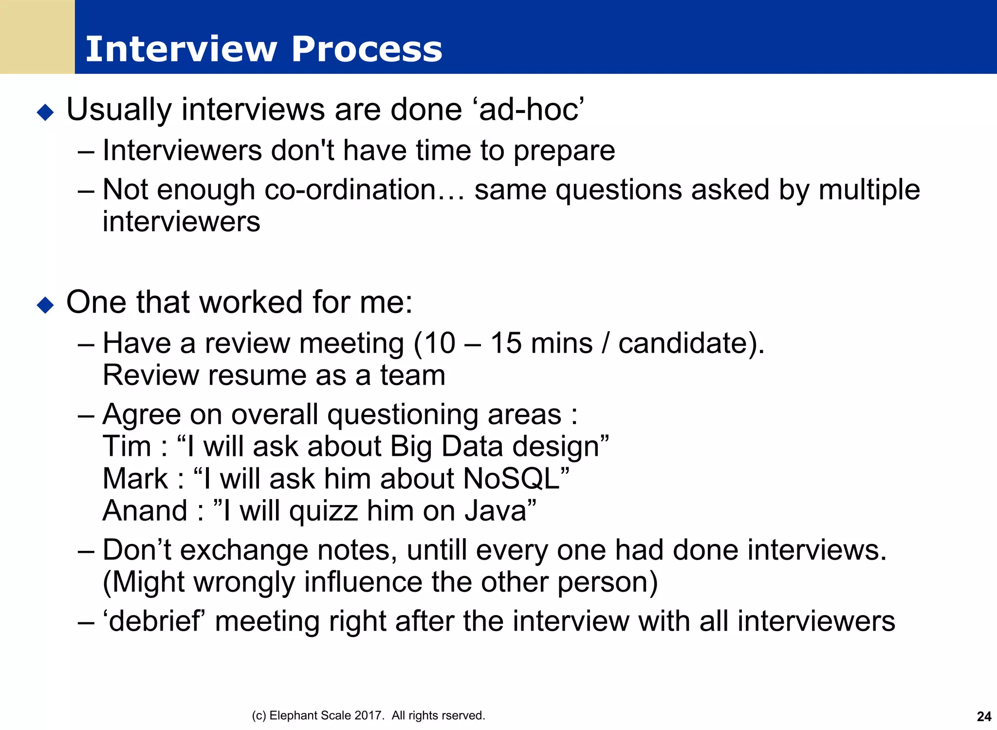 Interview Process
u Usually interviews are done ‘ad-hoc’
– Interviewers don't have time to prepare
– Not enough co-ordination… same questions asked by multiple
interviewers
u One that worked for me:
– Have a review meeting (10 – 15 mins / candidate).
Review resume as a team
– Agree on overall questioning areas :
Tim : “I will ask about Big Data design”
Mark : “I will ask him about NoSQL”
Anand : ”I will quizz him on Java”
– Don’t exchange notes, untill every one had done interviews.
(Might wrongly influence the other person)
– ‘debrief’ meeting right after the interview with all interviewers
(c) Elephant Scale 2017. All rights rserved. 24
 