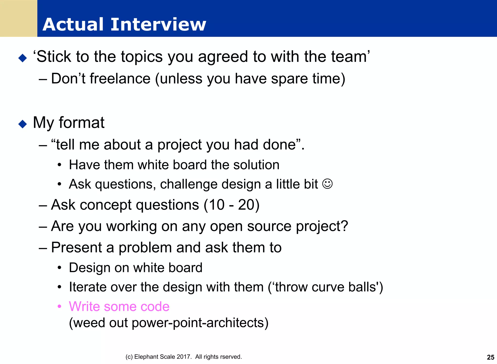 Actual Interview
u ‘Stick to the topics you agreed to with the team’
– Don’t freelance (unless you have spare time)
u My format
– “tell me about a project you had done”.
• Have them white board the solution
• Ask questions, challenge design a little bit J
– Ask concept questions (10 - 20)
– Are you working on any open source project?
– Present a problem and ask them to
• Design on white board
• Iterate over the design with them (‘throw curve balls')
• Write some code
(weed out power-point-architects)
(c) Elephant Scale 2017. All rights rserved. 25
 
