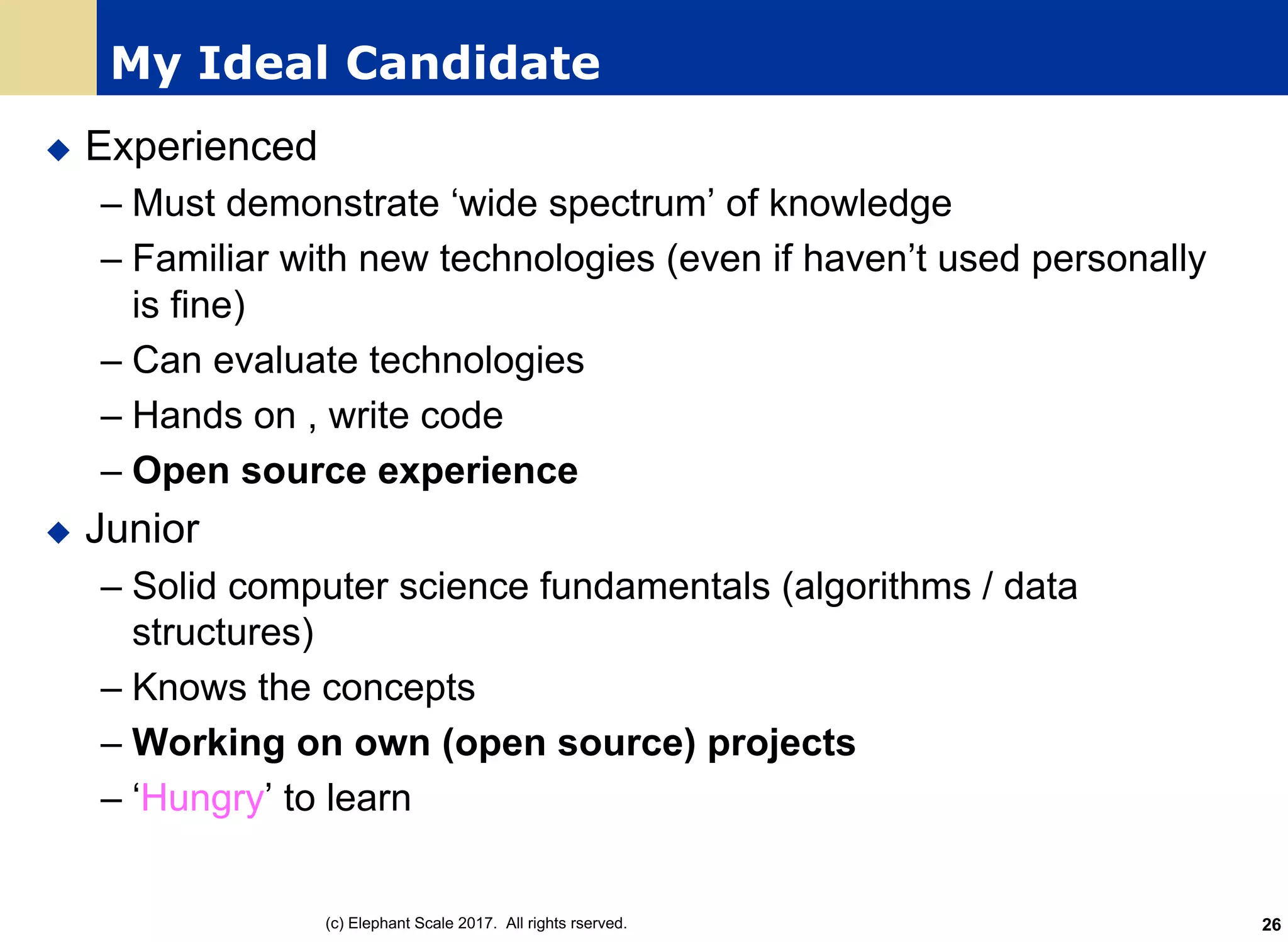 My Ideal Candidate
u Experienced
– Must demonstrate ‘wide spectrum’ of knowledge
– Familiar with new technologies (even if haven’t used personally
is fine)
– Can evaluate technologies
– Hands on , write code
– Open source experience
u Junior
– Solid computer science fundamentals (algorithms / data
structures)
– Knows the concepts
– Working on own (open source) projects
– ‘Hungry’ to learn
(c) Elephant Scale 2017. All rights rserved. 26
 