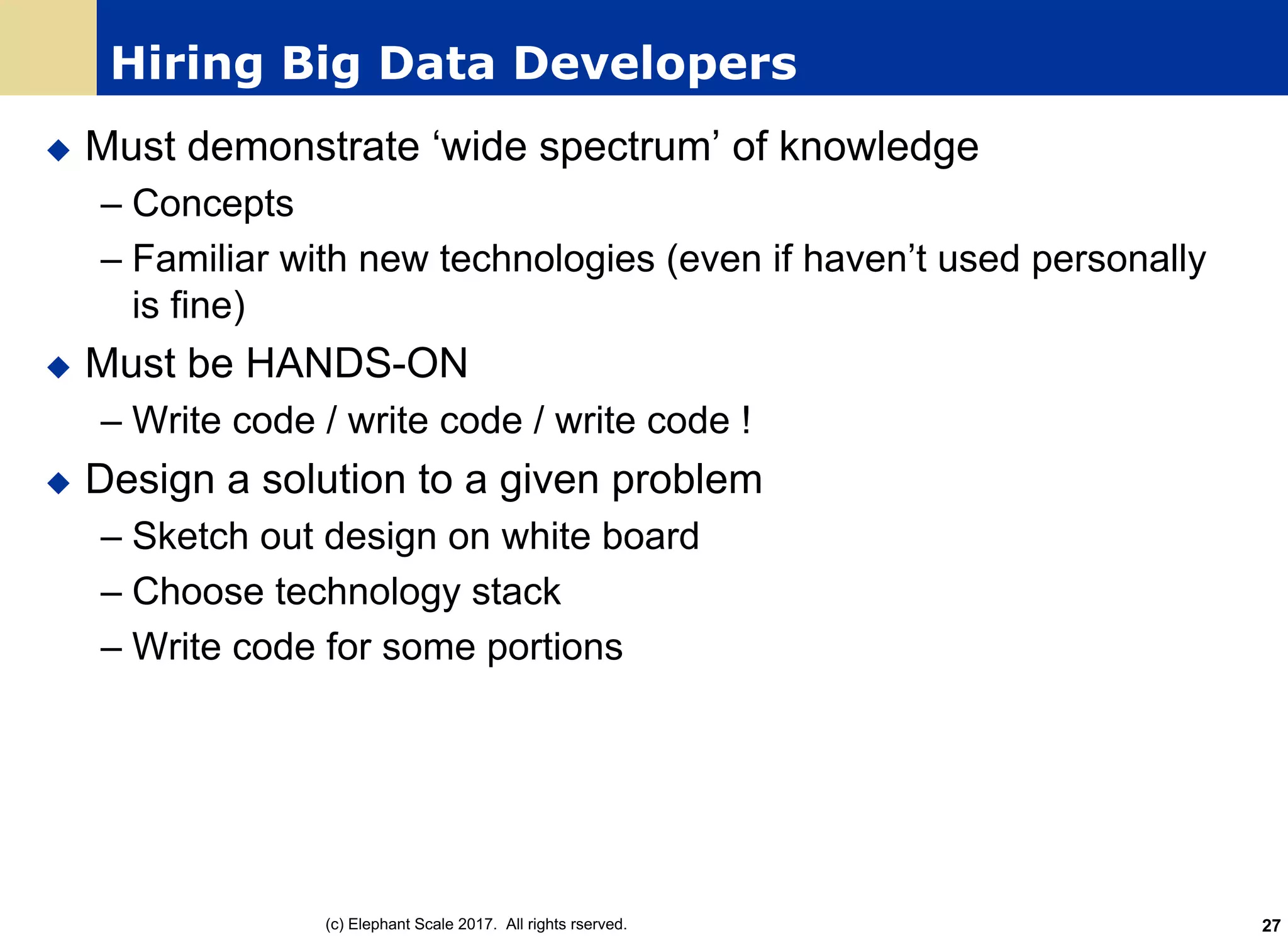 Hiring Big Data Developers
u Must demonstrate ‘wide spectrum’ of knowledge
– Concepts
– Familiar with new technologies (even if haven’t used personally
is fine)
u Must be HANDS-ON
– Write code / write code / write code !
u Design a solution to a given problem
– Sketch out design on white board
– Choose technology stack
– Write code for some portions
(c) Elephant Scale 2017. All rights rserved. 27
 