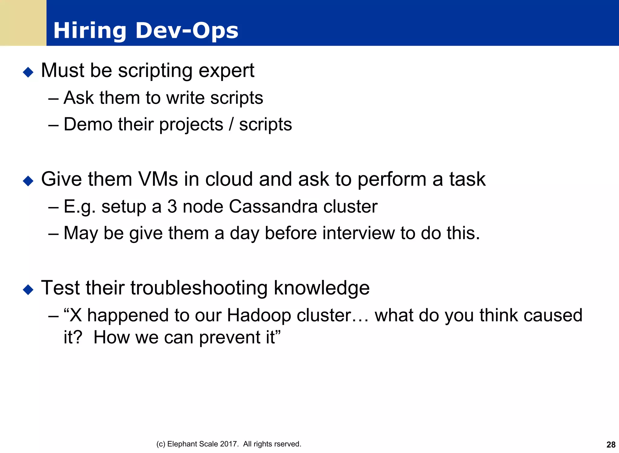 Hiring Dev-Ops
u Must be scripting expert
– Ask them to write scripts
– Demo their projects / scripts
u Give them VMs in cloud and ask to perform a task
– E.g. setup a 3 node Cassandra cluster
– May be give them a day before interview to do this.
u Test their troubleshooting knowledge
– “X happened to our Hadoop cluster… what do you think caused
it? How we can prevent it”
(c) Elephant Scale 2017. All rights rserved. 28
 