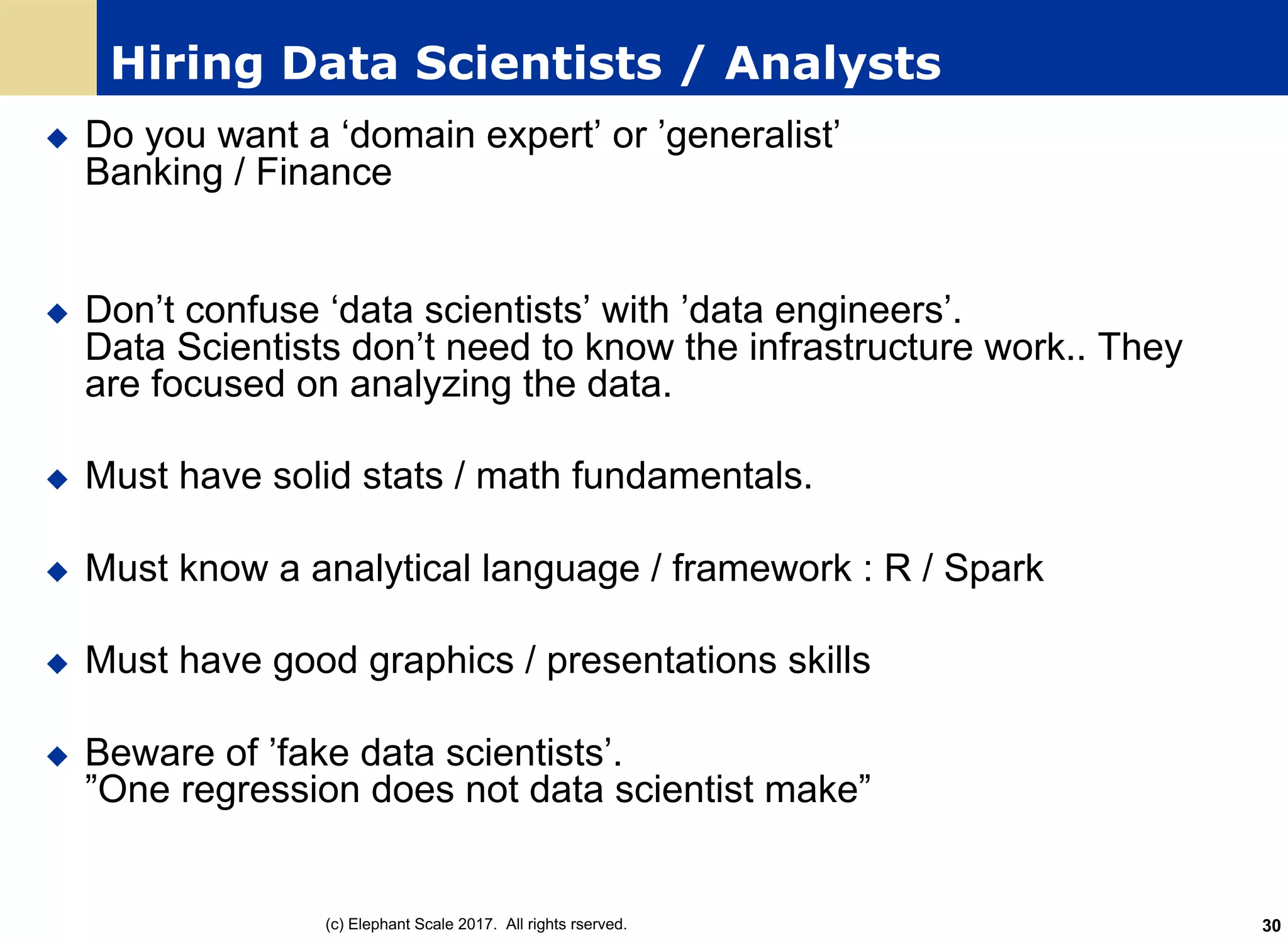 Hiring Data Scientists / Analysts
u Do you want a ‘domain expert’ or ’generalist’
Banking / Finance
u Don’t confuse ‘data scientists’ with ’data engineers’.
Data Scientists don’t need to know the infrastructure work.. They
are focused on analyzing the data.
u Must have solid stats / math fundamentals.
u Must know a analytical language / framework : R / Spark
u Must have good graphics / presentations skills
u Beware of ’fake data scientists’.
”One regression does not data scientist make”
(c) Elephant Scale 2017. All rights rserved. 30
 