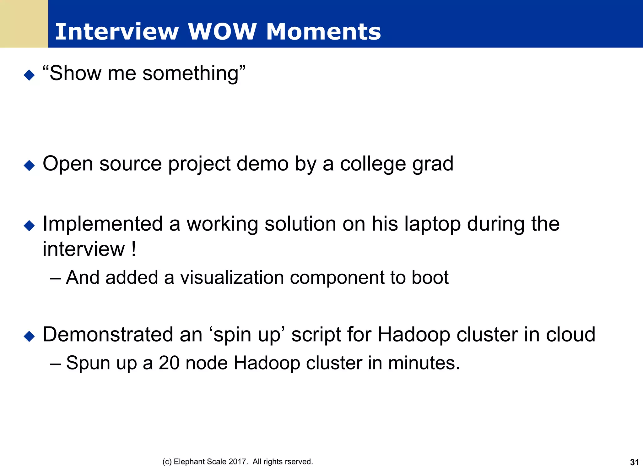 Interview WOW Moments
u “Show me something”
u Open source project demo by a college grad
u Implemented a working solution on his laptop during the
interview !
– And added a visualization component to boot
u Demonstrated an ‘spin up’ script for Hadoop cluster in cloud
– Spun up a 20 node Hadoop cluster in minutes.
(c) Elephant Scale 2017. All rights rserved. 31
 
