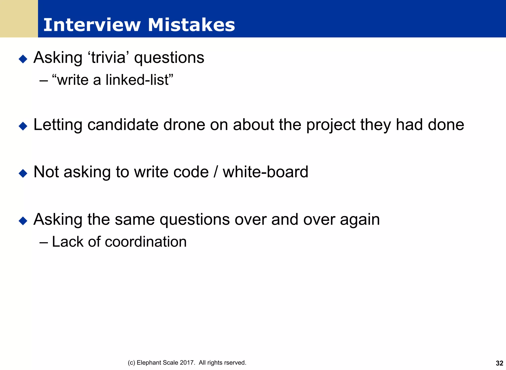Interview Mistakes
u Asking ‘trivia’ questions
– “write a linked-list”
u Letting candidate drone on about the project they had done
u Not asking to write code / white-board
u Asking the same questions over and over again
– Lack of coordination
(c) Elephant Scale 2017. All rights rserved. 32
 