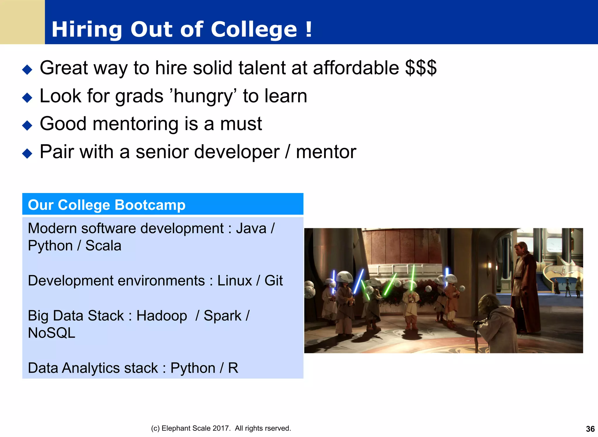 Hiring Out of College !
u Great way to hire solid talent at affordable $$$
u Look for grads ’hungry’ to learn
u Good mentoring is a must
u Pair with a senior developer / mentor
Our College Bootcamp
Modern software development : Java /
Python / Scala
Development environments : Linux / Git
Big Data Stack : Hadoop / Spark /
NoSQL
Data Analytics stack : Python / R
(c) Elephant Scale 2017. All rights rserved. 36
 