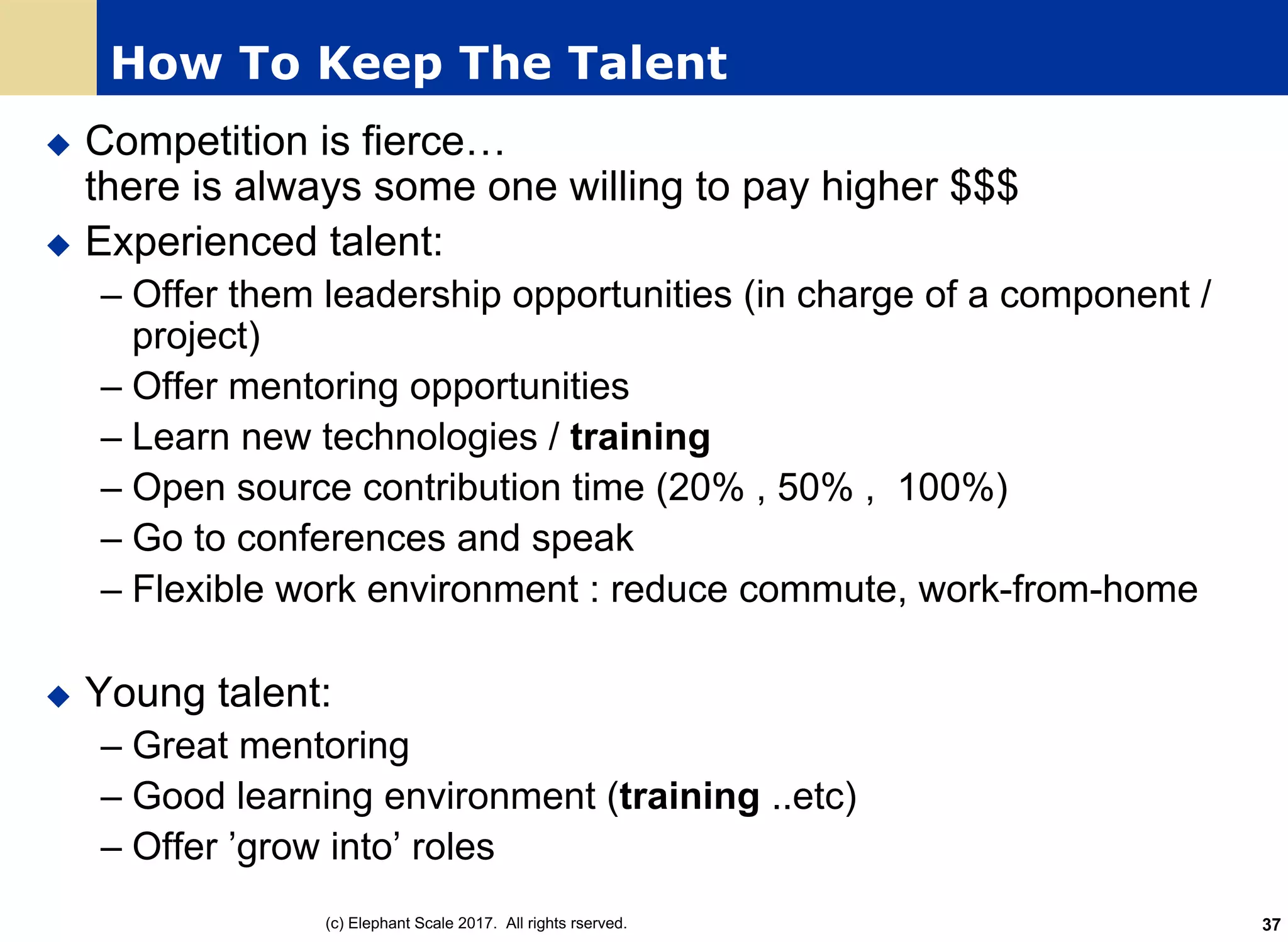 How To Keep The Talent
u Competition is fierce…
there is always some one willing to pay higher $$$
u Experienced talent:
– Offer them leadership opportunities (in charge of a component /
project)
– Offer mentoring opportunities
– Learn new technologies / training
– Open source contribution time (20% , 50% , 100%)
– Go to conferences and speak
– Flexible work environment : reduce commute, work-from-home
u Young talent:
– Great mentoring
– Good learning environment (training ..etc)
– Offer ’grow into’ roles
(c) Elephant Scale 2017. All rights rserved. 37
 