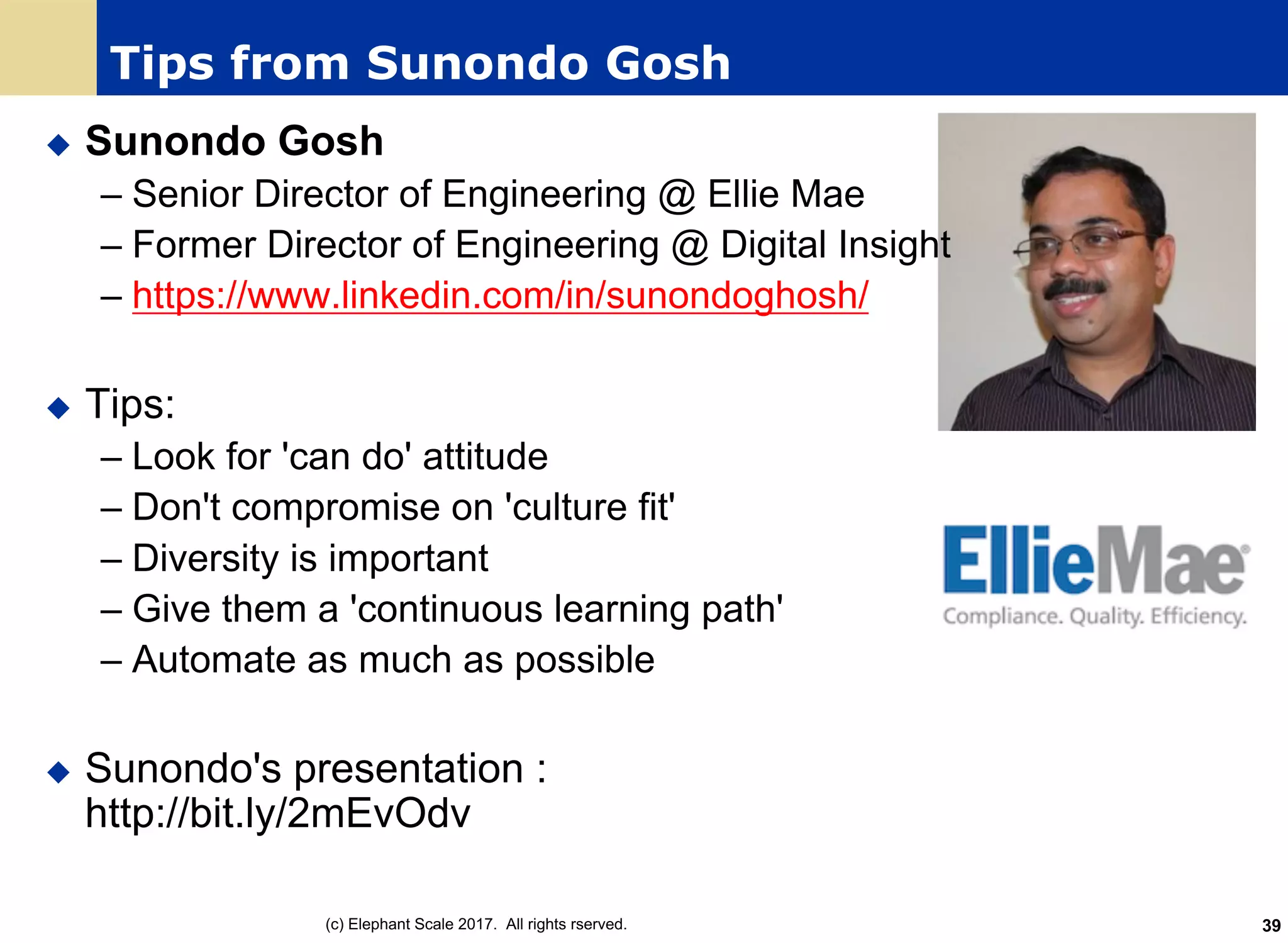 Tips from Sunondo Gosh
u Sunondo Gosh
– Senior Director of Engineering @ Ellie Mae
– Former Director of Engineering @ Digital Insight
– https://www.linkedin.com/in/sunondoghosh/
u Tips:
– Look for 'can do' attitude
– Don't compromise on 'culture fit'
– Diversity is important
– Give them a 'continuous learning path'
– Automate as much as possible
u Sunondo's presentation :
http://bit.ly/2mEvOdv
(c) Elephant Scale 2017. All rights rserved. 39
 