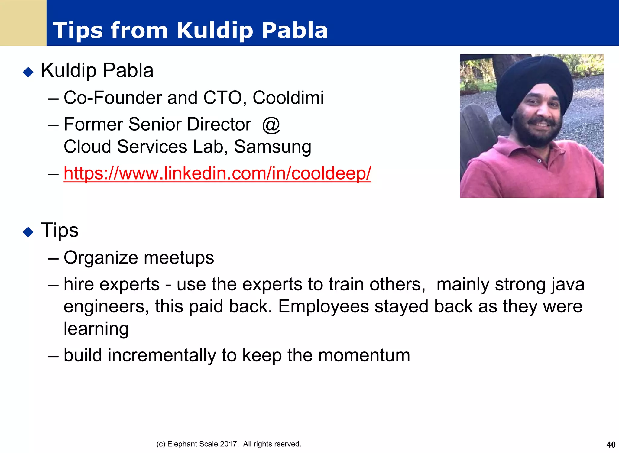 Tips from Kuldip Pabla
u Kuldip Pabla
– Co-Founder and CTO, Cooldimi
– Former Senior Director @
Cloud Services Lab, Samsung
– https://www.linkedin.com/in/cooldeep/
u Tips
– Organize meetups
– hire experts - use the experts to train others, mainly strong java
engineers, this paid back. Employees stayed back as they were
learning
– build incrementally to keep the momentum
(c) Elephant Scale 2017. All rights rserved. 40
 