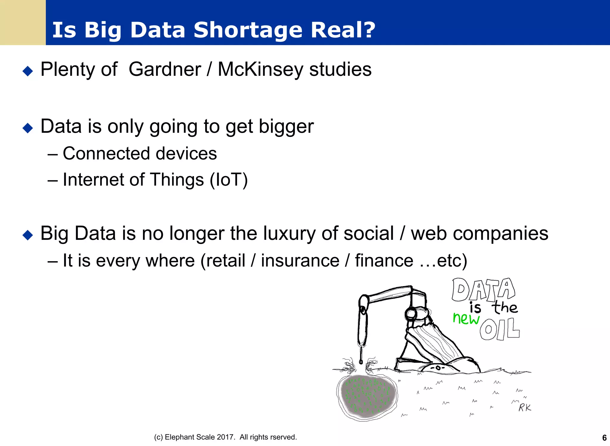 Is Big Data Shortage Real?
u Plenty of Gardner / McKinsey studies
u Data is only going to get bigger
– Connected devices
– Internet of Things (IoT)
u Big Data is no longer the luxury of social / web companies
– It is every where (retail / insurance / finance …etc)
(c) Elephant Scale 2017. All rights rserved. 6
 