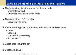 Why Is It Hard To Hire Big Data Talent
u The technology is fairly young (< 10 years old)
– Smaller talent pool
– (Hadoop turned 10 yrs old in 2016)
u The technology *is* complex
– Lots of moving parts
u An effective Big Data person has to know a lot of other skills
– Linux
– Scripting
– Admin / trouble shooting
– Programming
u Experience is hard to get
u Expensive $$$$
(c) Elephant Scale 2017. All rights rserved. 11
 