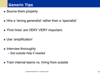 Generic Tips
u Source them properly
u Hire a ’strong generalist’ rather than a ‘specialist’
u ‘First hires’ are VERY VERY important.
u Use ‘amplification’
u Interview thoroughly
– Get outside help if needed
u Train internal teams vs. hiring from outside
(c) Elephant Scale 2017. All rights rserved. 13
 