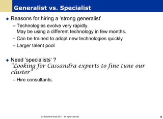 Generalist vs. Specialist
u Reasons for hiring a ‘strong generalist’
– Technologies evolve very rapidly.
May be using a different technology in few months.
– Can be trained to adopt new technologies quickly
– Larger talent pool
u Need ’specialists’ ?
“Looking for Cassandra experts to fine tune our
cluster”
– Hire consultants.
(c) Elephant Scale 2017. All rights rserved. 15
 