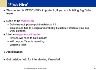 ’First Hire’
u This person is VERY VERY important , if you are building Big Data
team.
u Need to be ‘hands-on’
– Definitely not ‘power-point-architects’ !!!!
– This person has to design and probably build first version of your Big
Data platform.
u Hire an experienced leader.
– He/She will need to build a team
– Will be your ‘face’ in recruiting
– Lead the team
u Amplification
u Get outside help for interviewing if needed
(c) Elephant Scale 2017. All rights rserved. 20
 