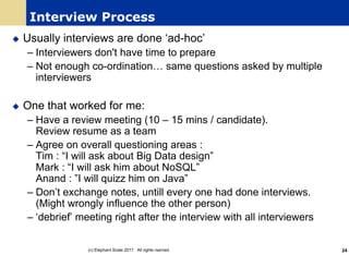 Interview Process
u Usually interviews are done ‘ad-hoc’
– Interviewers don't have time to prepare
– Not enough co-ordination… same questions asked by multiple
interviewers
u One that worked for me:
– Have a review meeting (10 – 15 mins / candidate).
Review resume as a team
– Agree on overall questioning areas :
Tim : “I will ask about Big Data design”
Mark : “I will ask him about NoSQL”
Anand : ”I will quizz him on Java”
– Don’t exchange notes, untill every one had done interviews.
(Might wrongly influence the other person)
– ‘debrief’ meeting right after the interview with all interviewers
(c) Elephant Scale 2017. All rights rserved. 24
 