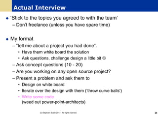 Actual Interview
u ‘Stick to the topics you agreed to with the team’
– Don’t freelance (unless you have spare time)
u My format
– “tell me about a project you had done”.
• Have them white board the solution
• Ask questions, challenge design a little bit J
– Ask concept questions (10 - 20)
– Are you working on any open source project?
– Present a problem and ask them to
• Design on white board
• Iterate over the design with them (‘throw curve balls')
• Write some code
(weed out power-point-architects)
(c) Elephant Scale 2017. All rights rserved. 25
 
