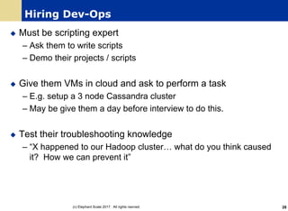 Hiring Dev-Ops
u Must be scripting expert
– Ask them to write scripts
– Demo their projects / scripts
u Give them VMs in cloud and ask to perform a task
– E.g. setup a 3 node Cassandra cluster
– May be give them a day before interview to do this.
u Test their troubleshooting knowledge
– “X happened to our Hadoop cluster… what do you think caused
it? How we can prevent it”
(c) Elephant Scale 2017. All rights rserved. 28
 