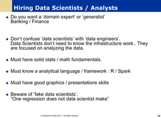 Hiring Data Scientists / Analysts
u Do you want a ‘domain expert’ or ’generalist’
Banking / Finance
u Don’t confuse ‘data scientists’ with ’data engineers’.
Data Scientists don’t need to know the infrastructure work.. They
are focused on analyzing the data.
u Must have solid stats / math fundamentals.
u Must know a analytical language / framework : R / Spark
u Must have good graphics / presentations skills
u Beware of ’fake data scientists’.
”One regression does not data scientist make”
(c) Elephant Scale 2017. All rights rserved. 30
 