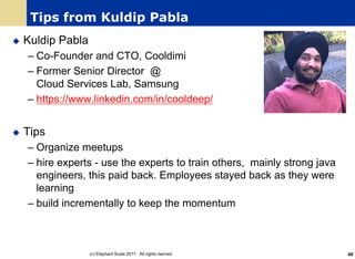 Tips from Kuldip Pabla
u Kuldip Pabla
– Co-Founder and CTO, Cooldimi
– Former Senior Director @
Cloud Services Lab, Samsung
– https://www.linkedin.com/in/cooldeep/
u Tips
– Organize meetups
– hire experts - use the experts to train others, mainly strong java
engineers, this paid back. Employees stayed back as they were
learning
– build incrementally to keep the momentum
(c) Elephant Scale 2017. All rights rserved. 40
 