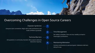Overcoming Challenges in Open Source Careers
1
Imposter Syndrome
Everyone starts somewhere. Begin with small contributions and
build confidence gradually.
2 Time Management
Set realistic schedules. Even one hour weekly can lead to
meaningful contributions.
3
Technical Barriers
Ask questions in community channels. Most projects welcome
newcomer inquiries.
4 Maintaining Motivation
Connect contributions to personal goals. Celebrate small wins
along the way.
 