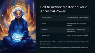 Call to Action: Mastering Your
Ancestral Power
Course Theme Personal Growth & Transformation
Format Online Modules with Interactive
Elements
Benefits Self-discovery, Empowerment,
Practical Skills
Special Offer Limited Time Registration Available
Explore "The Power of the Ancestors" - an exclusive online course designed for
transformation.
Learn actionable strategies to strengthen personal development and success.
 