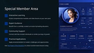 Special Member Area
Interactive Learning
Access comprehensive modules and video lessons at your own pace.
Expert Guidance
Benefit from a carefully curated curriculum by leading educators.
Community Support
Connect with like-minded individuals on similar journeys of growth.
Practical Applications
Apply ancestral wisdom to modern challenges and opportunities.
Visit The Power of the Ancestors to unlock transformative lessons today.
 